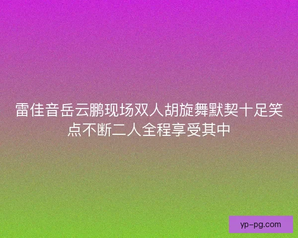 雷佳音岳云鹏现场双人胡旋舞默契十足笑点不断二人全程享受其中