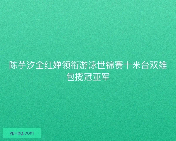 陈芋汐全红婵领衔游泳世锦赛十米台双雄包揽冠亚军