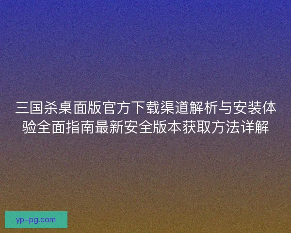 三国杀桌面版官方下载渠道解析与安装体验全面指南最新安全版本获取方法详解