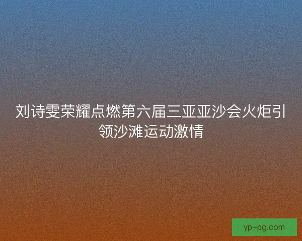 刘诗雯荣耀点燃第六届三亚亚沙会火炬引领沙滩运动激情