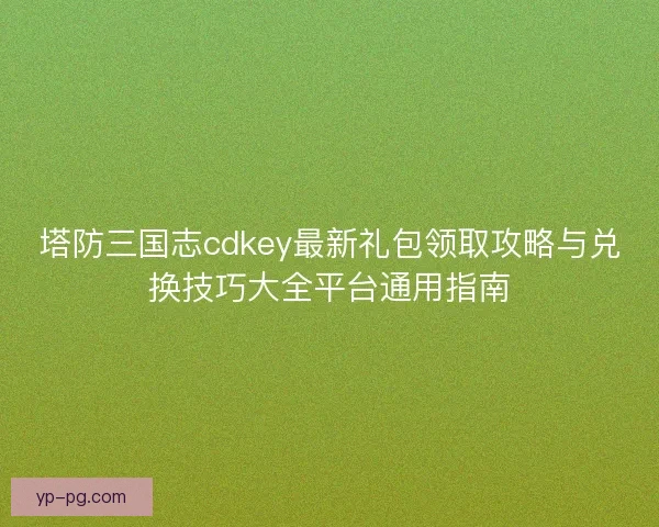 塔防三国志cdkey最新礼包领取攻略与兑换技巧大全平台通用指南