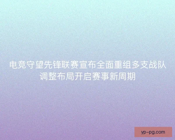 电竞守望先锋联赛宣布全面重组多支战队调整布局开启赛事新周期