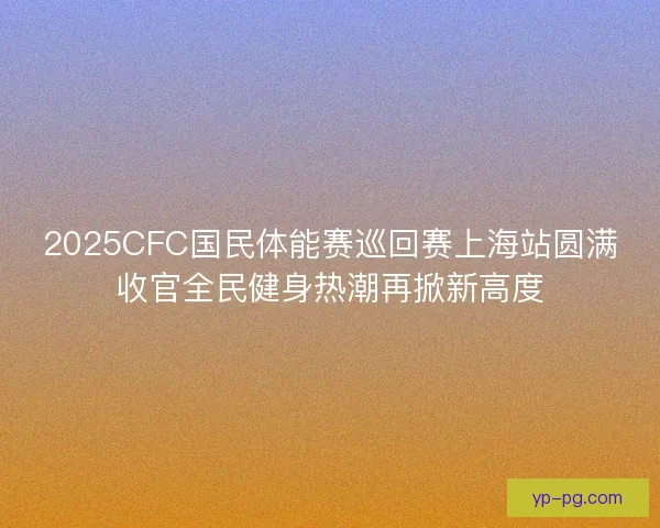 2025CFC国民体能赛巡回赛上海站圆满收官全民健身热潮再掀新高度