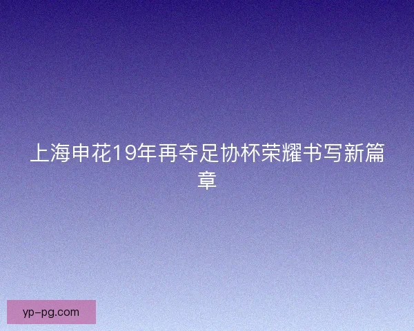 上海申花19年再夺足协杯荣耀书写新篇章