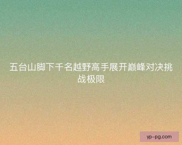 五台山脚下千名越野高手展开巅峰对决挑战极限