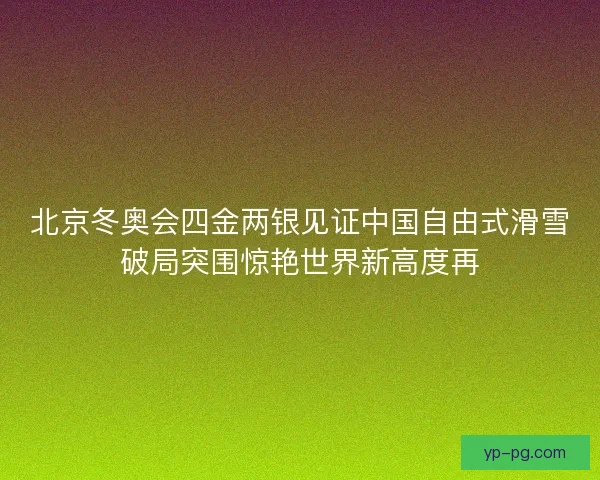 北京冬奥会四金两银见证中国自由式滑雪破局突围惊艳世界新高度再