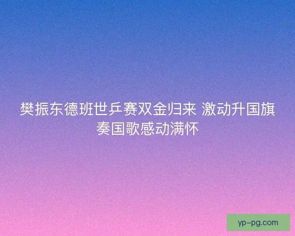 樊振东德班世乒赛双金归来 激动升国旗奏国歌感动满怀