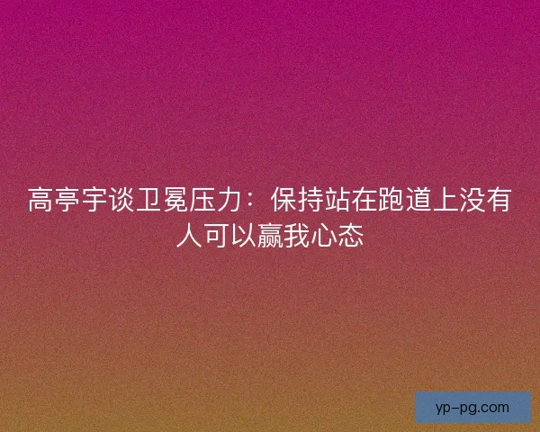 高亭宇谈卫冕压力:保持站在跑道上没有人可以赢我心态 高亭宇谈卫冕压力:保持站在跑道上没有人可以赢我心态