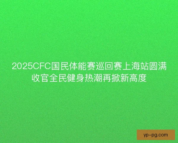 2025CFC国民体能赛巡回赛上海站圆满收官全民健身热潮再掀新高度