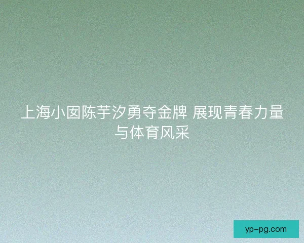 上海小囡陈芋汐勇夺金牌 展现青春力量与体育风采 上海小囡陈芋汐勇夺金牌 展现青春力量与体育风采