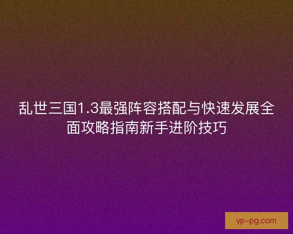 乱世三国1.3最强阵容搭配与快速发展全面攻略指南新手进阶技巧