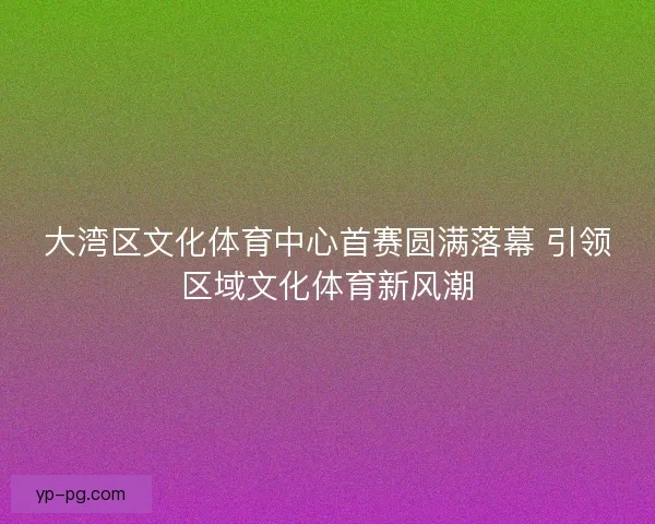 大湾区文化体育中心首赛圆满落幕 引领区域文化体育新风潮