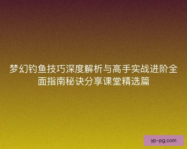 梦幻钓鱼技巧深度解析与高手实战进阶全面指南秘诀分享课堂精选篇