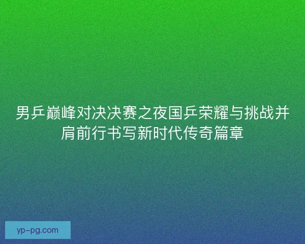 男乒巅峰对决决赛之夜国乒荣耀与挑战并肩前行书写新时代传奇篇章 男乒巅峰对决决赛之夜国乒荣耀与挑战并肩前行书写新时代传奇篇章