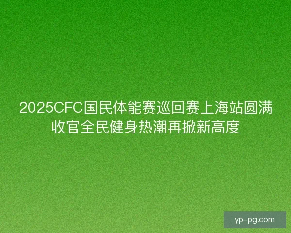 2025CFC国民体能赛巡回赛上海站圆满收官全民健身热潮再掀新高度 2025CFC国民体能赛巡回赛上海站圆满收官全民健身热潮再掀新高度