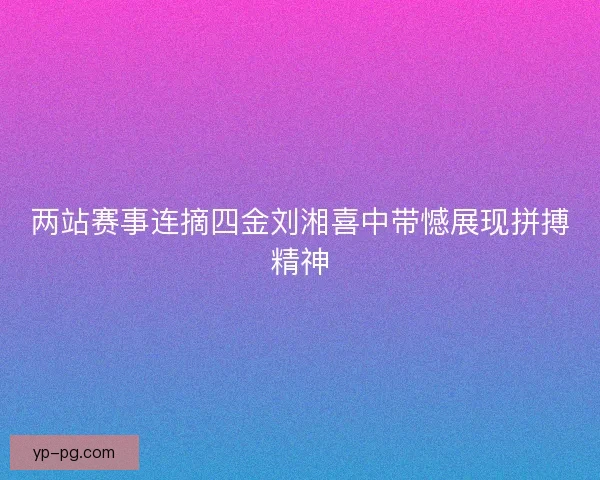 两站赛事连摘四金刘湘喜中带憾展现拼搏精神 两站赛事连摘四金刘湘喜中带憾展现拼搏精神