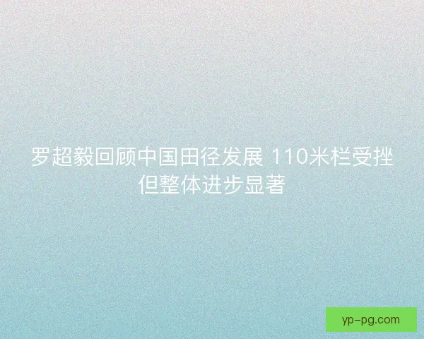 罗超毅回顾中国田径发展 110米栏受挫但整体进步显著 罗超毅回顾中国田径发展 110米栏受挫但整体进步显著