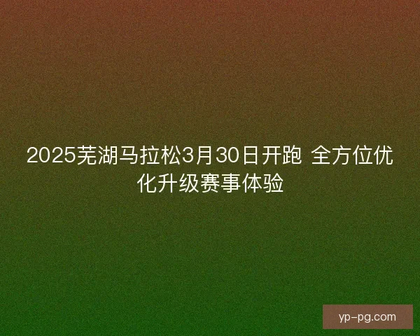 2025芜湖马拉松3月30日开跑 全方位优化升级赛事体验