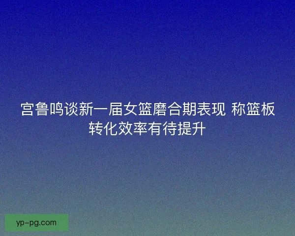 宫鲁鸣谈新一届女篮磨合期表现 称篮板转化效率有待提升