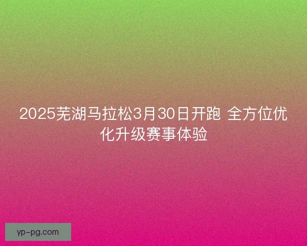 2025芜湖马拉松3月30日开跑 全方位优化升级赛事体验