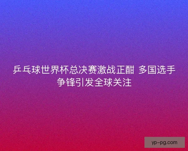 乒乓球世界杯总决赛激战正酣 多国选手争锋引发全球关注