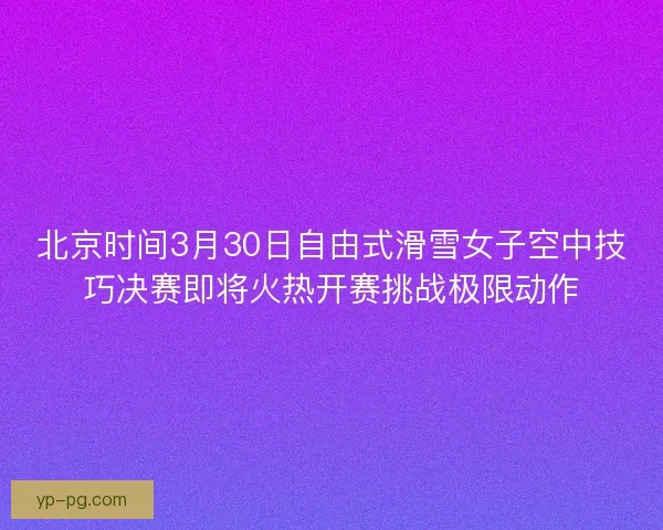 北京时间3月30日自由式滑雪女子空中技巧决赛即将火热开赛挑战极限动作