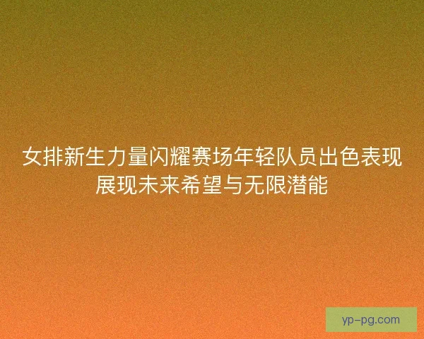 女排新生力量闪耀赛场年轻队员出色表现展现未来希望与无限潜能